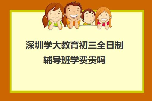 深圳学大教育初三全日制辅导班学费贵吗(深圳初中一对一辅导价格)