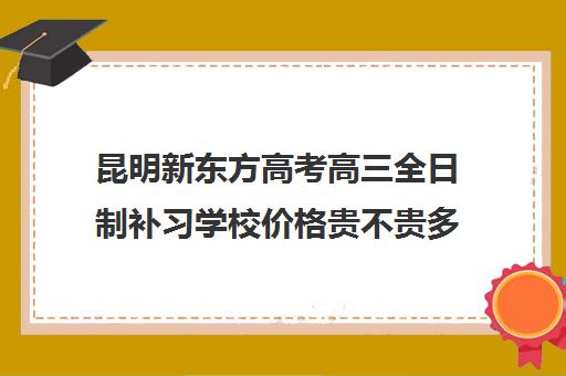 昆明新东方高考高三全日制补习学校价格贵不贵多少钱一年