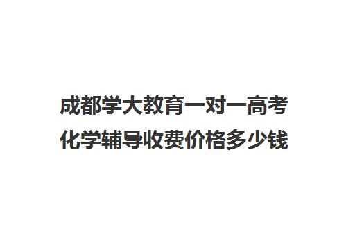 成都学大教育一对一高考化学辅导收费价格多少钱(成都学大教育机构地址)