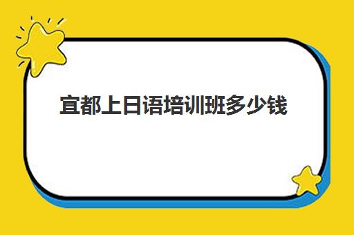 宜都上日语培训班多少钱(日语学校学费多少)