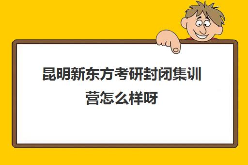 昆明新东方考研封闭集训营怎么样呀(昆明最好考研培训机构)