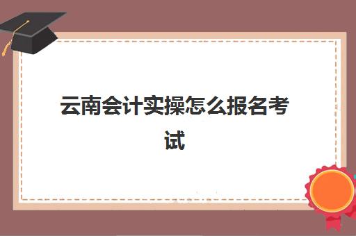 云南会计实操怎么报名考试(初级会计师考试报名官网)