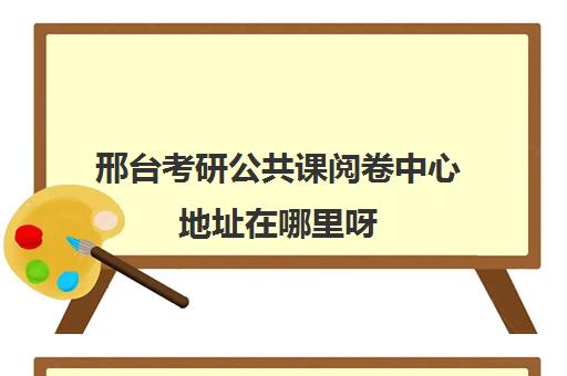 邢台考研公共课阅卷中心地址在哪里呀(邢台研究生考试考点一般在哪里)