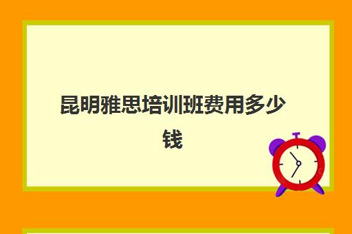 昆明雅思培训班费用多少钱(昆明雅思培训班费用)