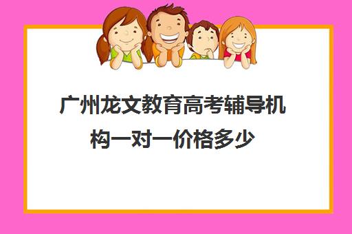 广州龙文教育高考辅导机构一对一价格多少(广州高职高考辅导班哪里较好)