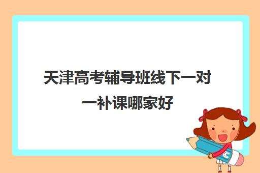 天津高考辅导班线下一对一补课哪家好(天津比较好的补课机构)