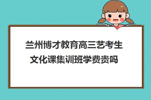 兰州博才教育高三艺考生文化课集训班学费贵吗(艺考生文化课分数线)