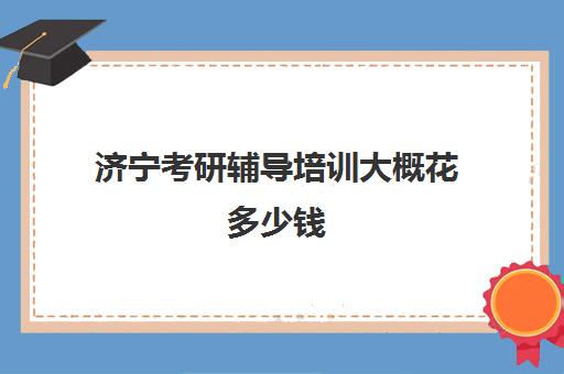 济宁考研辅导培训大概花多少钱(考研有必要上培训班吗)