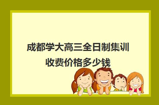 成都学大高三全日制集训收费价格多少钱(成都市最好的高考培训学校)