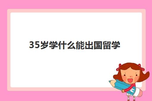 35岁学什么能出国留学(35岁了适合学什么一技之长)