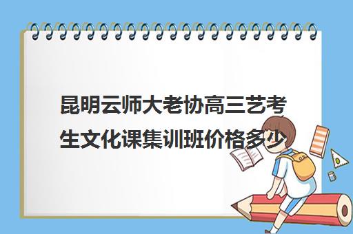 昆明云师大老协高三艺考生文化课集训班价格多少钱(昆明艺考培训哪家最好)