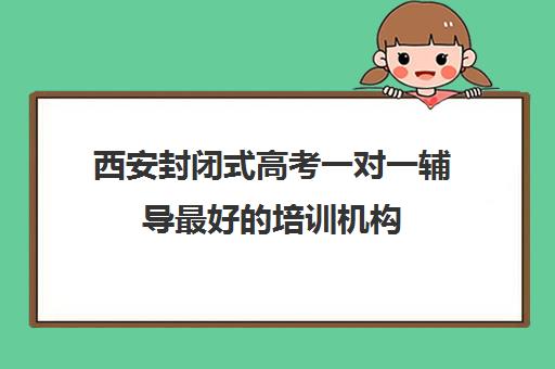 西安封闭式高考一对一辅导最好的培训机构(西安高中一对一辅导机构)