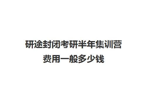 研途封闭考研半年集训营费用一般多少钱（考研半年集训营哪家好）