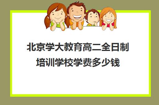 北京学大教育高二全日制培训学校学费多少钱(高中是全日制学历吗)