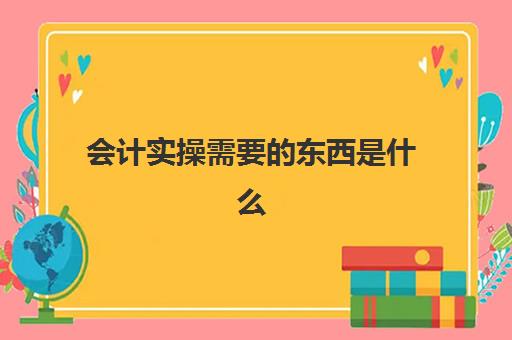 会计实操需要东西是什么(会计实训步骤)