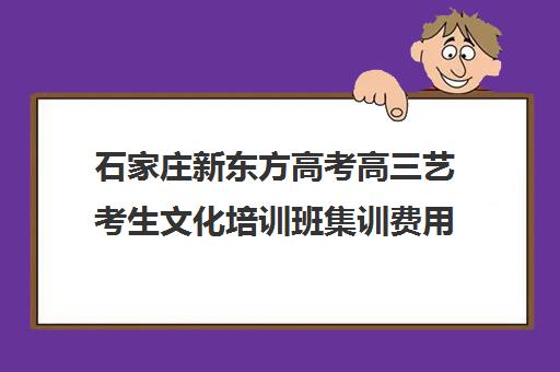 石家庄新东方高考高三艺考生文化培训班集训费用多少钱(石家庄新东方高考冲刺班)