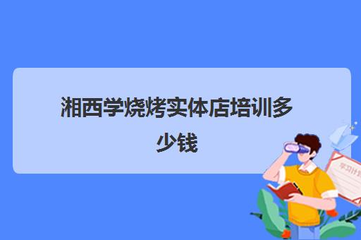 湘西学烧烤实体店培训多少钱(湘西小串介绍)