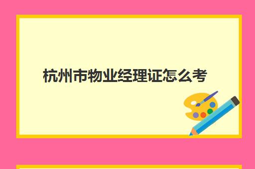 杭州市物业经理证怎么考(物业经理证含金量高吗)