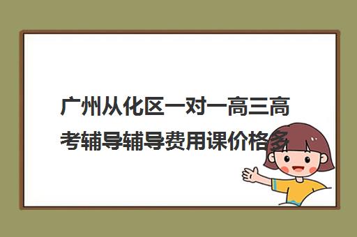 广州从化区一对一高三高考辅导辅导费用课价格多少钱(广州补课一对一费用)