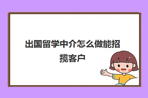 出国留学中介怎么做能招揽客户(出国留学找中介需要注意哪些事项)