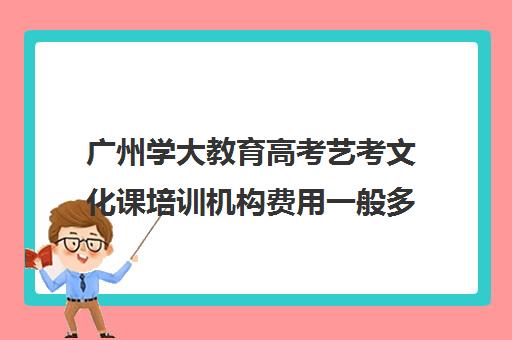 广州学大教育高考艺考文化课培训机构费用一般多少钱(广州艺考培训哪家最好)