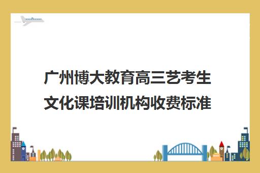 广州博大教育高三艺考生文化课培训机构收费标准一览表(广州艺考培训哪家最好)