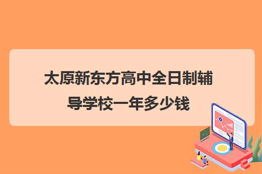 太原新东方高中全日制辅导学校一年多少钱(太原新东方培训学校电话是多少)