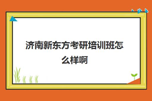 济南新东方考研培训班怎么样啊(新东方考研班一般多少钱)