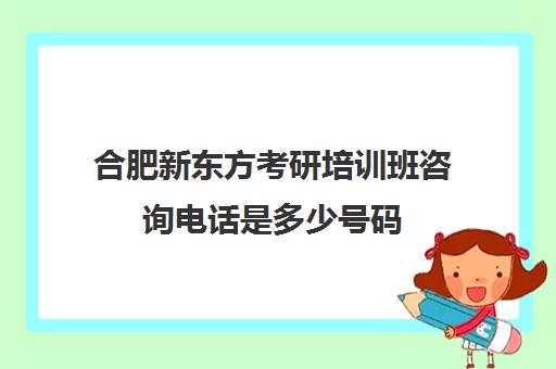 合肥新东方考研培训班咨询电话是多少号码(新东方考研机构怎么样)