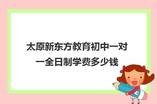 太原新东方教育初中一对一全日制学费多少钱(太原全日制的高中补课机构哪个好)