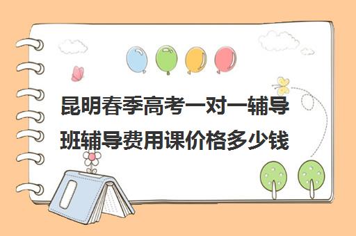 昆明春季高考一对一辅导班辅导费用课价格多少钱(昆明家教一对一上门补课多少钱)