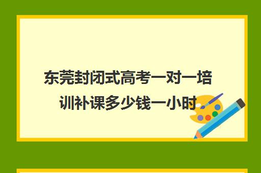 东莞封闭式高考一对一培训补课多少钱一小时(高三封闭式培训机构费用)