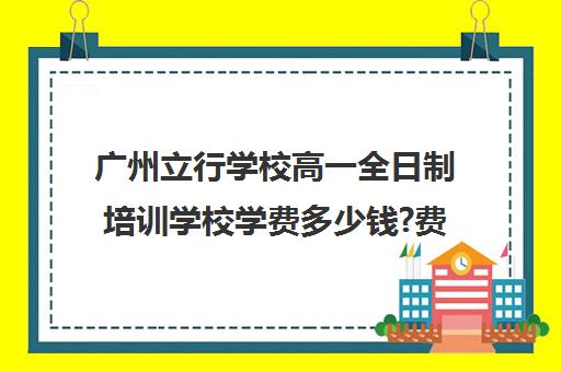 广州立行学校高一全日制培训学校学费多少钱?费用一览表(广州公立职高学校排名前十)