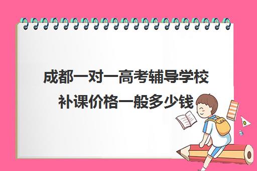 成都一对一高考辅导学校补课价格一般多少钱(成都高中一对一补课机构哪个最好)