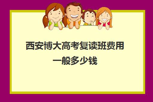 西安博大高考复读班费用一般多少钱(西安高考复读生如何报名)