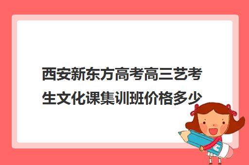 西安新东方高考高三艺考生文化课集训班价格多少钱(高三艺考文化课怎么补)