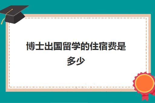 博士出国留学住宿费是多少(国外读博有工资拿吗)