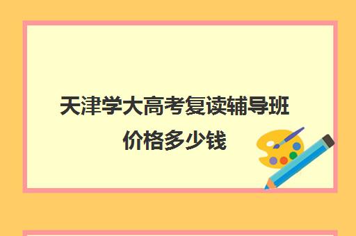 天津学大高考复读辅导班价格多少钱(天津高考复读机构)