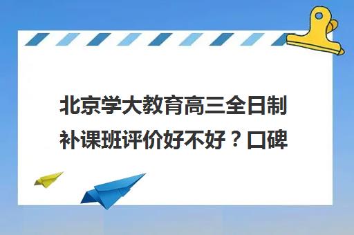 北京学大教育高三全日制补课班评价好不好？口碑如何？（全日制高三封闭辅导班哪个好）