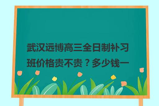 武汉远博高三全日制补习班价格贵不贵？多少钱一年