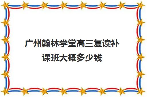 广州翰林学堂高三复读补课班大概多少钱(搜索一下翰林补课地点)