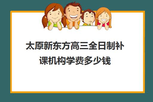 太原新东方高三全日制补课机构学费多少钱(太原高三封闭培训学校)