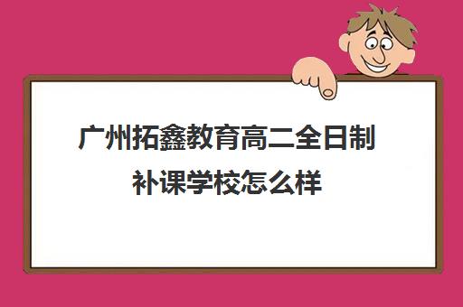 广州拓鑫教育高二全日制补课学校怎么样(广州中考复读学校排名及费用)