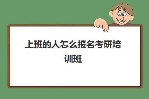 上班的人怎么报名考研培训班(考研培训机构怎么选)