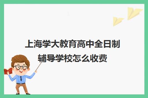 上海学大教育高中全日制辅导学校怎么收费（高三全日制补课机构）