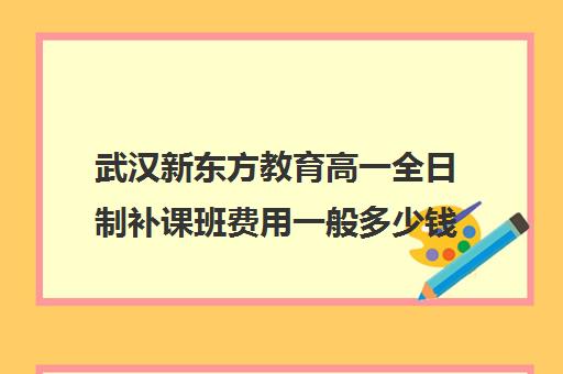 武汉新东方教育高一全日制补课班费用一般多少钱(武汉高三全日制的培训机构有哪些)