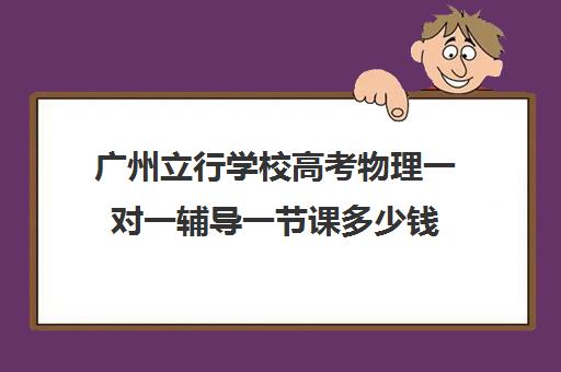 广州立行学校高考物理一对一辅导一节课多少钱(高中物理一对一辅导价格表)