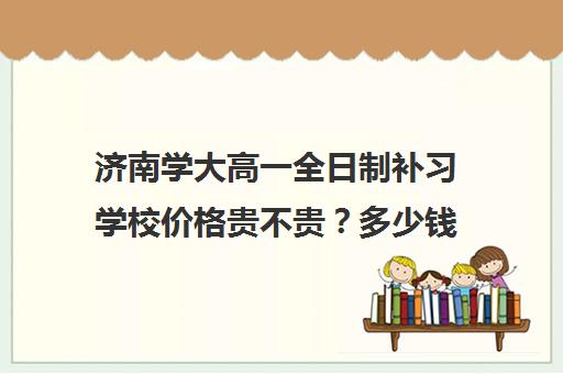 济南学大高一全日制补习学校价格贵不贵？多少钱一年