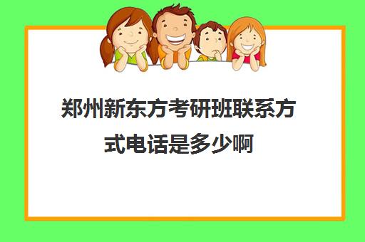 郑州新东方考研班联系方式电话是多少啊(新东方考研电话咨询热线)