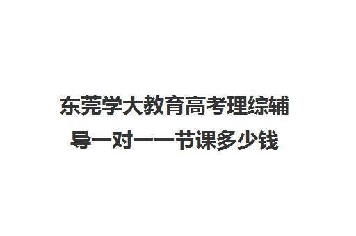 东莞学大教育高考理综辅导一对一一节课多少钱（大学生一对一补课一般多少钱一节）